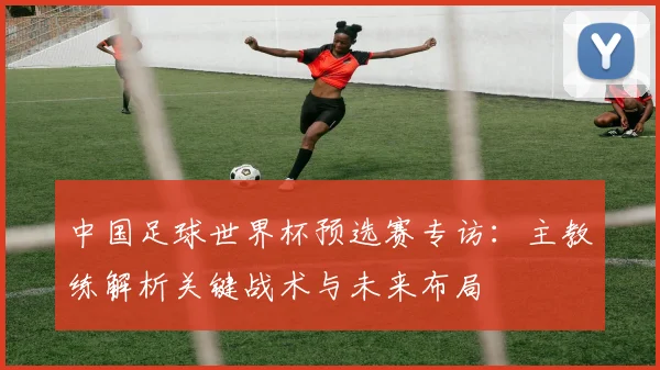 中国足球世界杯预选赛专访：主教练解析关键战术与未来布局