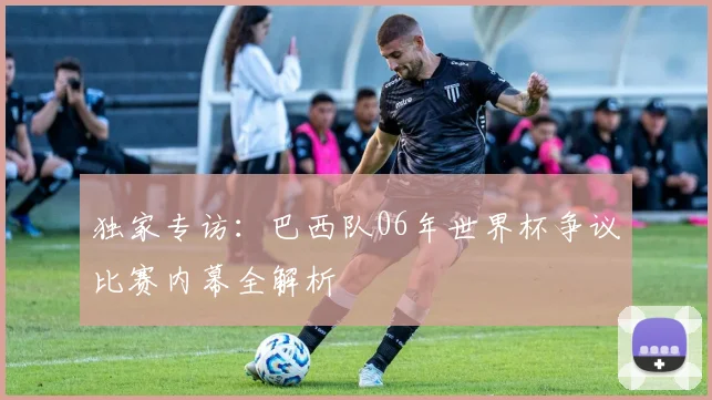 独家专访：巴西队06年世界杯争议比赛内幕全解析