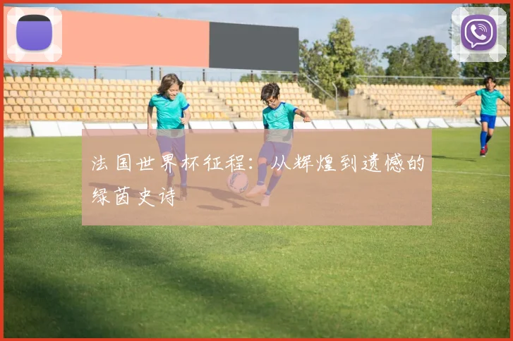 法国世界杯征程：从辉煌到遗憾的绿茵史诗