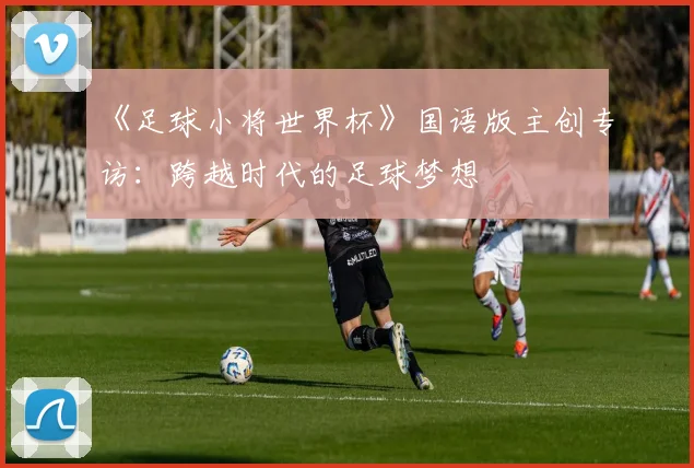 《足球小将世界杯》国语版主创专访：跨越时代的足球梦想