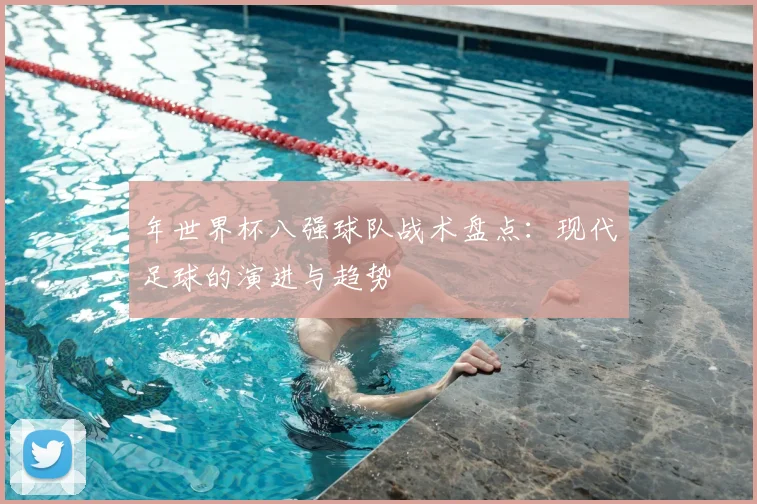 年世界杯八强球队战术盘点：现代足球的演进与趋势