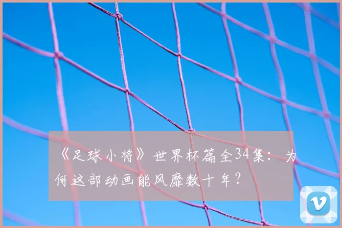 《足球小将》世界杯篇全34集：为何这部动画能风靡数十年？