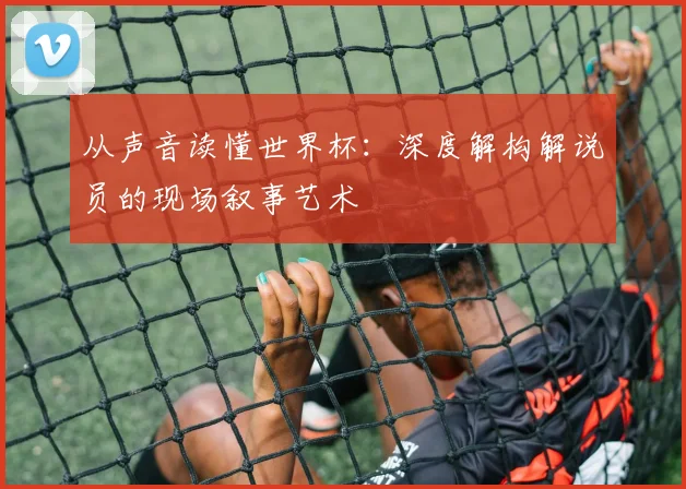 从声音读懂世界杯：深度解构解说员的现场叙事艺术