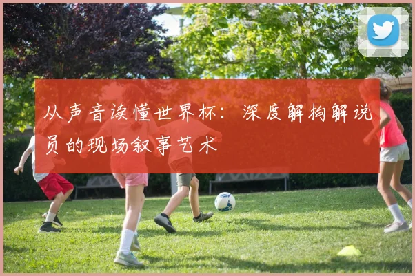 从声音读懂世界杯：深度解构解说员的现场叙事艺术