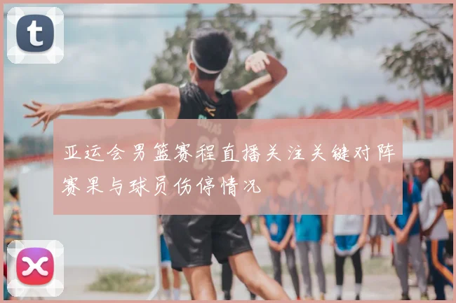 亚运会男篮赛程直播关注关键对阵赛果与球员伤停情况