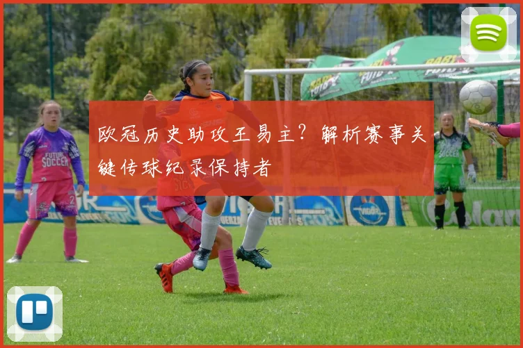 欧冠历史助攻王易主？解析赛事关键传球纪录保持者