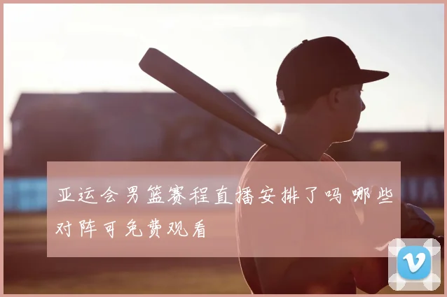 亚运会男篮赛程直播安排了吗 哪些对阵可免费观看