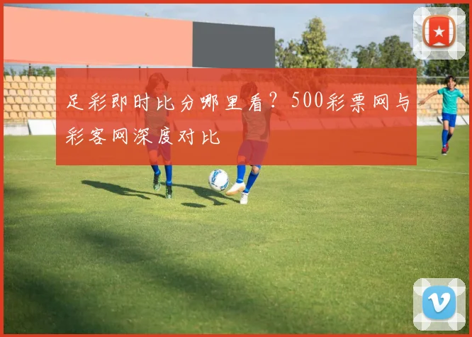 足彩即时比分哪里看？500彩票网与彩客网深度对比