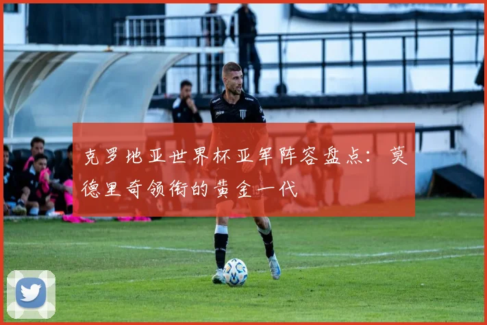 克罗地亚世界杯亚军阵容盘点：莫德里奇领衔的黄金一代