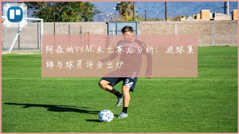 阿森纳vsAC米兰赛后分析：进球集锦与球员评分出炉