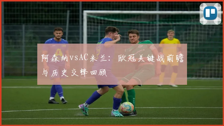 阿森纳vsAC米兰：欧冠关键战前瞻与历史交锋回顾