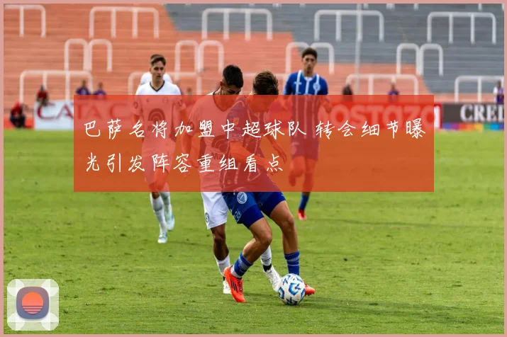 巴萨名将加盟中超球队 转会细节曝光引发阵容重组看点