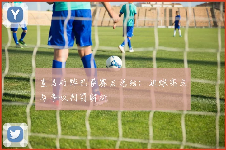 皇马对阵巴萨赛后总结：进球亮点与争议判罚解析