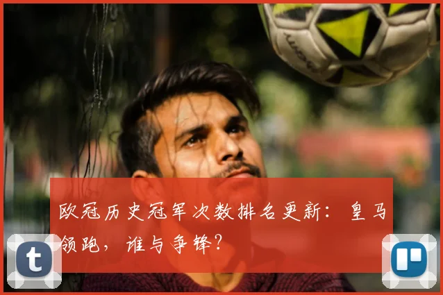 欧冠历史冠军次数排名更新：皇马领跑，谁与争锋？