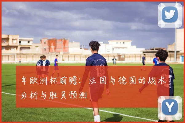 年欧洲杯前瞻:法国与德国的战术分析与胜负预测