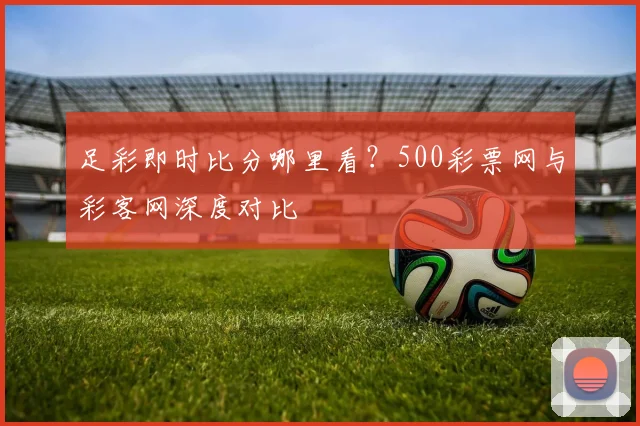 足彩即时比分哪里看？500彩票网与彩客网深度对比